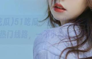 51吃瓜：各类八卦在线，最全热门线路，一不小心就上头了