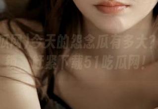 今天的怨念瓜有多大？彻底解锁，赶紧下载51吃瓜网！
