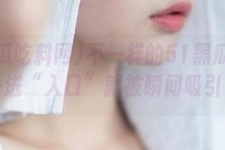 不一样的51黑瓜吃料网，一进“入口”就被瞬间吸引了！