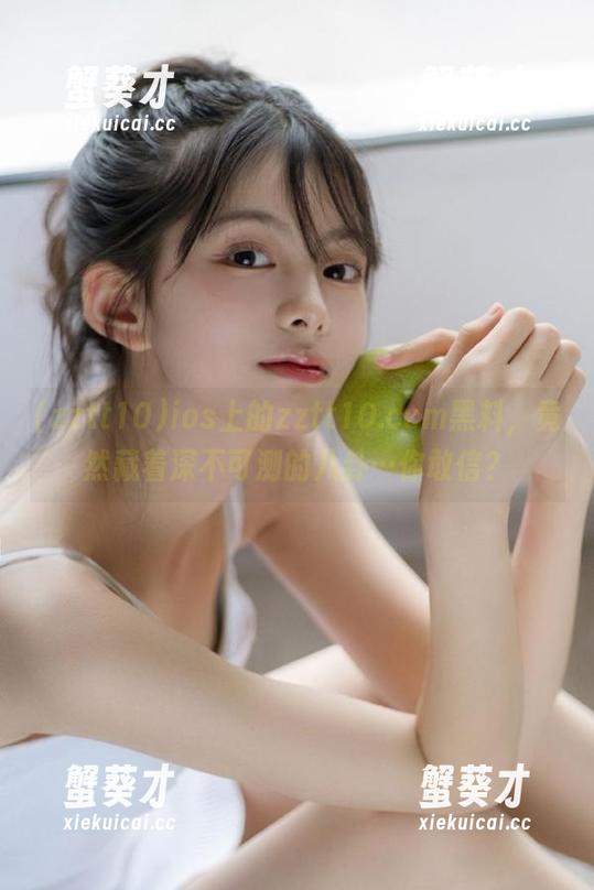 zztt10 ios上的zztt10.ccm黑料,竟然藏着深不可测的八卦…你敢信?