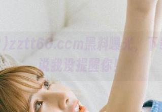 zztt60.ccm黑料曝光，下载！别说我没提醒你！