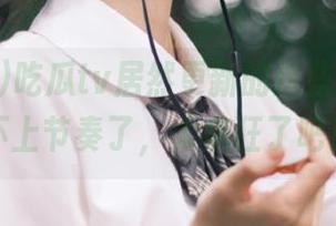 吃瓜tv居然更新的这些，都快跟不上节奏了，太疯狂了吧！