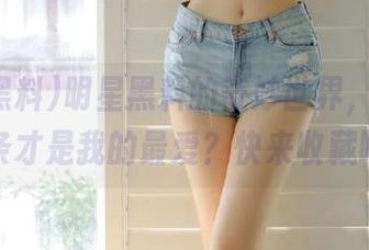 明星黑料的奇妙世界，究竟哪一条才是我的最爱？快来收藏吧！