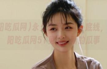 永久保留的八卦底线，来朝阳吃瓜网51见证最新的瓜事