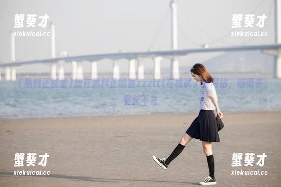 我在黑料正能量zzzttt在线试了新网站，感慨多到抹不去
